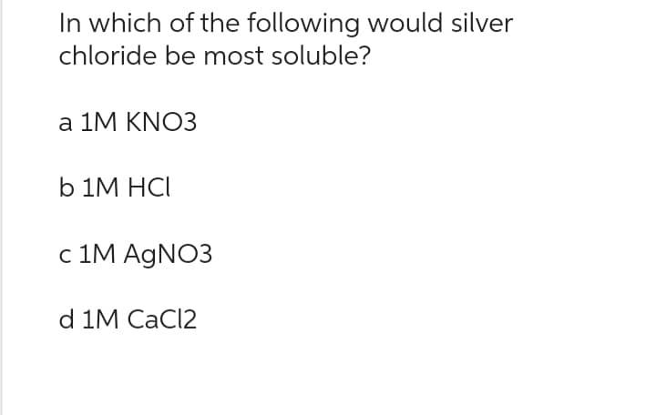 In which of the following would silver
chloride be most soluble?
a 1M KNO3
b 1M HCI
c 1M AgNO3
d 1M CaCl2