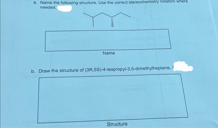 a. Name the following structure. Use the correct stereochemistry notation where
needed.
**
Name
b. Draw the structure of (3R,5S)-4-isopropyl-3,5-dimethylheptane. (
Structure