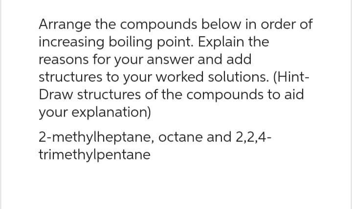 Arrange the compounds below in order of
increasing boiling point. Explain the
reasons for your answer and add
structures to your worked solutions. (Hint-
Draw structures of the compounds to aid
your explanation)
2-methylheptane, octane and 2,2,4-
trimethylpentane