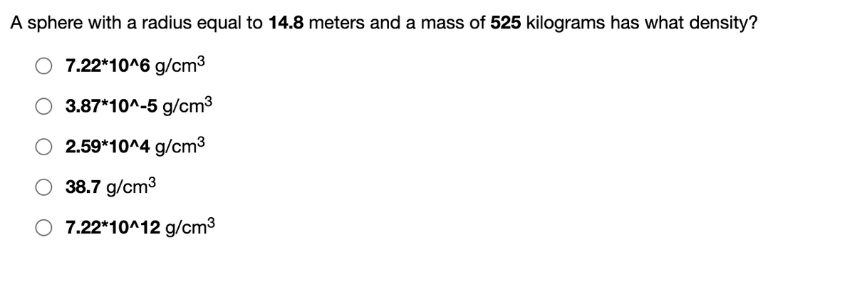 A sphere with a radius equal to 14.8 meters and a mass of 525 kilograms has what density?
7.22*10^6 g/cm³
3.87*10^-5 g/cm³
2.59*10^4 g/cm³
38.7 g/cm³
7.22*10^12 g/cm³