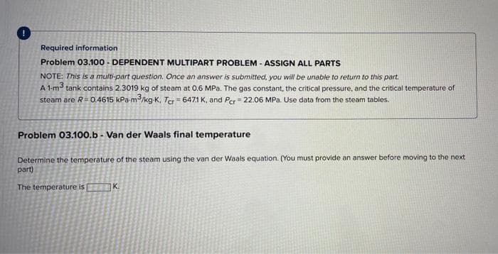 Required information
Problem 03.100 - DEPENDENT MULTIPART PROBLEM - ASSIGN ALL PARTS
NOTE: This is a multi-part question. Once an answer is submitted, you will be unable to return to this part.
A 1-m tank contains 2.3019 kg of steam at 0.6 MPa. The gas constant, the critical pressure, and the critical temperature of
steam are R=0.4615 kPa-m/kg-K, Ter = 6471 K, and Per = 22.06 MPa. Use data from the steam tables.
Problem 03.100.b - Van der Waals final temperature
Determine the temperature of the steam using the van der Waals equation. (You must provide an answer before moving to the next
part)
The temperature is
K.
