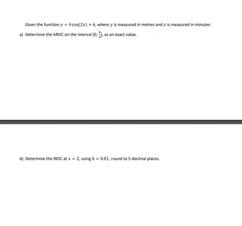 Given the function y = 4 cos(2x) + 6, where y is measured in metres and x is measured in minutes:
a) Determine the AROC on the interval [0, ), as an exact value.
b) Determine the IROC at x = 2, using h = 0.01, round to 5 decimal places.
