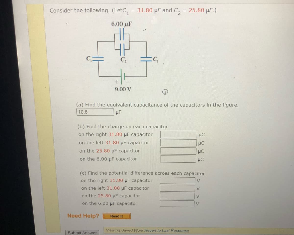 Consider the following. (LetC,
= 31.80 µF and C,
= 25.80 µF.)
6.00 µF
9.00 V
(a) Find the equivalent capacitance of the capacitors in the figure.
10.6
(b) Find the charge on each capacitor.
on the right 31.80 µF capacitor
HC
on the left 31.80 pF capacitor
on the 25.80 µF capacitor
HC
on the 6.00 µF capacitor
(c) Find the potential difference across each capacitor.
on the right 31.80 µF capacitor
V
on the left 31.80 µF capacitor
V
on the 25.80 pF capacitor
on the 6.00 µF capacitor
V
Need Help?
Read It
Viewing Saved Work Revert to Last Response
Submit Answer
