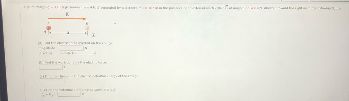 A point charge q- +43.0 µC moves from A to B separated by a distance d- 0.167 m in the presence of an external electric field E of magnitude 280 N/C directed toward the right as in the following figure.
B
(a) Find the electric force exerted on the charge.
magnitude
direction
Select
(b) Find the work done by the electric force.
(c) Find the change in the electric potential energy of the charge.
(d) Find the potential difference between A and B.
VB- VA = [
