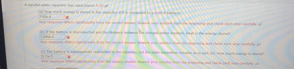 A parallel-plate capacitor has capacitance 4.50 µF.
(a) How much energy is stored in the capacitor if it is connected to a 9.00-V battery?
1.82e-4
Your response differs significantly from the correct answer. Rework your solution from the beginning and check each step carefully. µJ
(b) If the battery is disconnected and the distance between the charged plates doubled, what is the energy stored?
3.645e-4
Your response differs significantly from the correct answer. Rework your solution from the beginning and check each step carefully. µJ
(c) The battery is subsequently reattached
9 11e-5
the capacitor, but the plate separation remains as in part (b). How much energy is stored?
Your response differs significantly from the correct answer. Rework your solution from the beginning and check each step carefully. µJ
