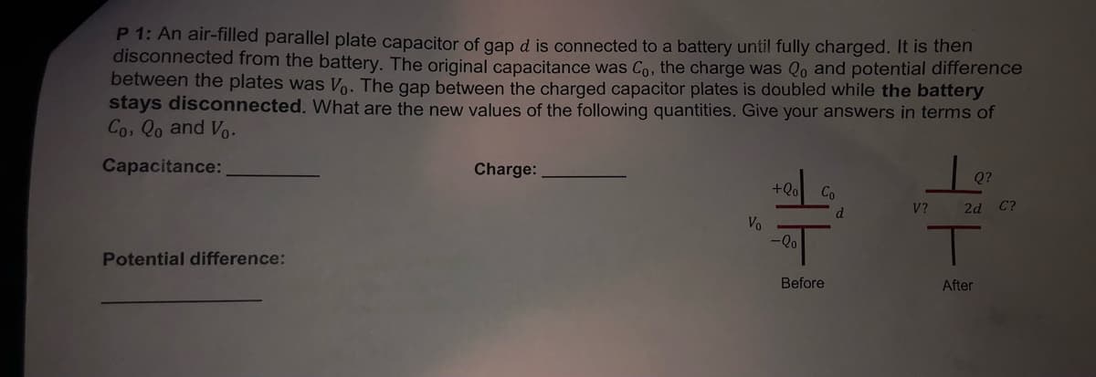 P 1: An air-filled parallel plate capacitor of gap d is connected to a battery until fully charged. It is then
disconnected from the battery. The original capacitance was Co, the charge was Qo and potential difference
between the plates was Vo. The gap between the charged capacitor plates is doubled while the battery
stays disconnected. What are the new values of the following quantities. Give your answers in terms of
Co, Qo and Vo.
Capacitance:
Charge:
Q?
+Qo
Co
V?
2d
C?
d.
Vo
Potential difference:
Before
After
