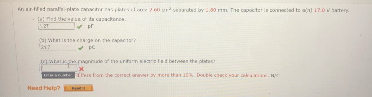 An air-filled parallel-plate capacitor has plates of area 2.60 cm2 separated by 1.80 mm. The capacitor is connected to a(n) 17.0 V battery.
(a) Find the value of its capacitance.
1.27
pF
(b) What is the charge on the capacitor?
21.7
pC
.(c)..What.is.the.magnitude of the uniform electric field between the plates?
Enter a number. differs from the correct answer by more than 10%. Double check your calculations. N/C
Need Help?
Read It
