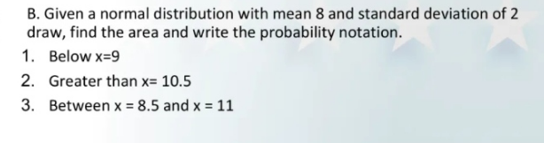 B. Given a normal distribution with mean 8 and standard deviation of 2
draw, find the area and write the probability notation.
1. Below x=9
2. Greater than x= 10.5
3. Between x = 8.5 and x = 11

