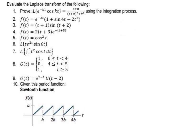 Evaluate the Laplace transform of the following:
sta
1. Prove: L{e-at cos kt} =
(s+a)²+k2
using the integration process.
2. f(t) = e-3t (1+ sin 4t – 2t?)
3. f(t) = (t + 1)sin (t + 2)
4. f(t) = 2(t + 3)e-(t+5)
5. f(t) = cos² t
6. L{te2t sin 6t}
7. L{S t2 cos t dt}
%3D
(1.
0 st< 4
8. G(t) ={0, 4<t <5
(1,
t2 5
9. G(t) = e2-t U(t - 2)
10. Given this period function:
Sawtooth function
f()
26
3b 4b
