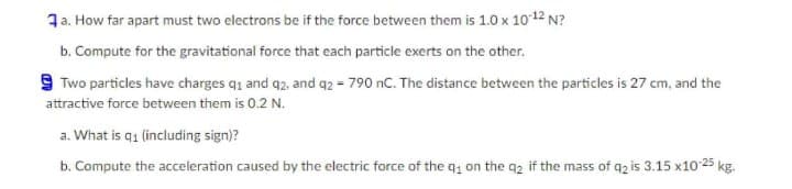 1a. How far apart must two electrons be if the force between them is 1.0 x 1012 N?
b. Compute for the gravitational force that each particle exerts on the other.
9 Two particles have charges q1 and q2. and q2 = 790 nC. The distance between the particles is 27 cm, and the
attractive force between them is 0.2 N.
a. What is q1 (including sign)?
b. Compute the acceleration caused by the electric force of the q, on the q2 if the mass of q2 is 3.15 x10 25 kg.
