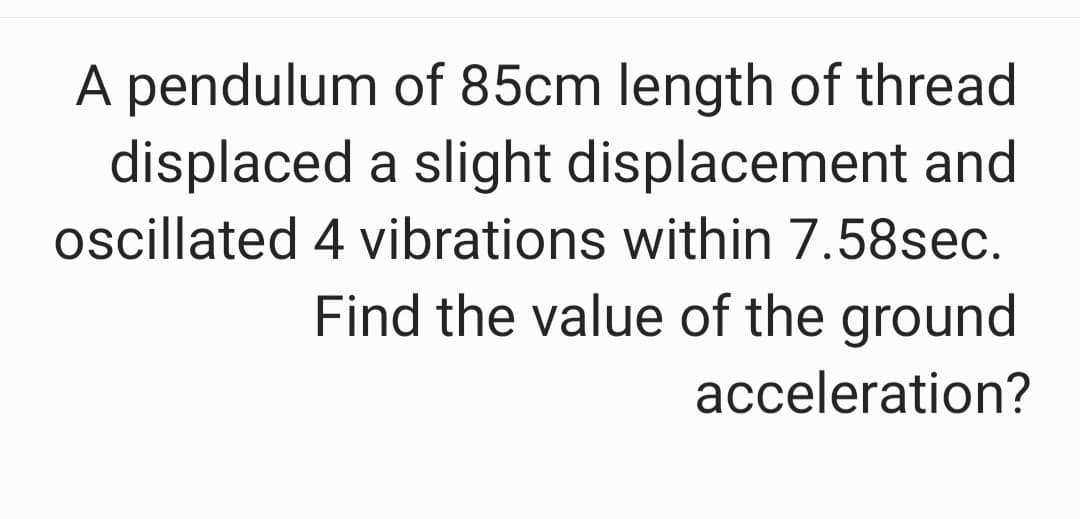 A pendulum of 85cm length of thread
displaced a slight displacement and
oscillated 4 vibrations within 7.58sec.
Find the value of the ground
acceleration?
