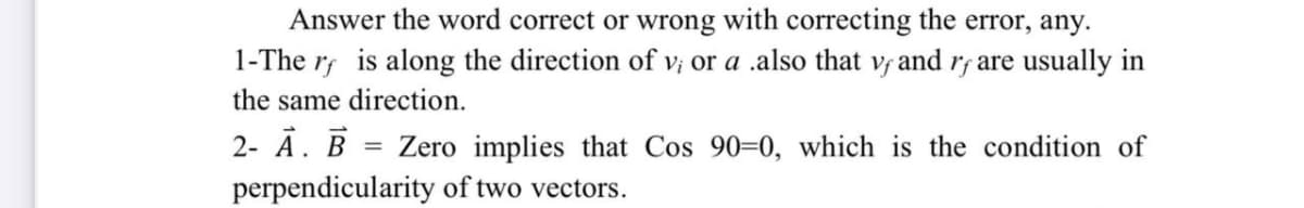 Answer the word correct or wrong with correcting the error, any.
1-The r; is along the direction of v; or a .also that v and rf are usually in
the same direction.
2- Ā. B = Zero implies that Cos 90=0, which is the condition of
perpendicularity of two vectors.
