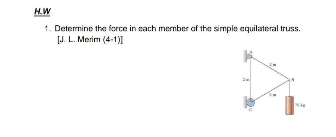 H.W
1. Determine the force in each member of the simple equilateral truss.
[J. L. Merim (4-1)]
2 m
2 m
2 m
75 kg

