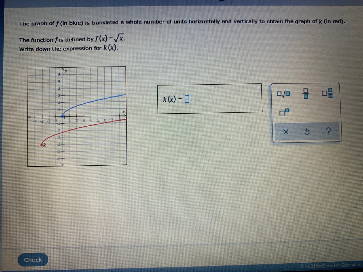 The graph of f (in blue) is translated a whole number of units horizontally and vertically to obtain the graph of k (in red).
The function fis defined by f(x)=/x.
Write down the expression for k (x).
6-
5-
k (x) = 0
Check
2021 McGraw-Hill Education.
