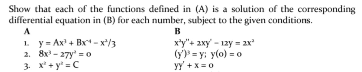 Show that each of the functions defined in (A) is a solution of the corresponding
differential equation in (B) for each number, subject to the given conditions.
A
B
1. у%3D Ах3 + Вx4 - х*/3
2. 8x3 - 27у° %3о
3. x² + y² = C
x*y"+ 2xy' – 12y = 2x²
(y')³ = y; y(o) = o
yy' + x = 0
%3D
