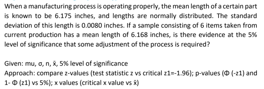 When a manufacturing process is operating properly, the mean length of a certain part
is known to be 6.175 inches, and lengths are normally distributed. The standard
deviation of this length is 0.0080 inches. If a sample consisting of 6 items taken from
current production has a mean length of 6.168 inches, is there evidence at the 5%
level of significance that some adjustment of the process is required?
Given: mu, o, n, x, 5% level of significance
Approach: compare z-values (test statistic z vs critical z1=-1.96); p-values (O (-z1) and
1- 0 (z1) vs 5%); x values (critical x value vs š)
