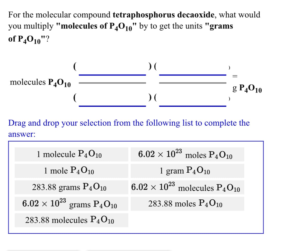 For the molecular compound tetraphosphorus decaoxide, what would
you multiply "molecules of P4010" by to get the units "grams
of P,010"?
molecules P4010
g P4010
Drag and drop your selection from the following list to complete the
answer:
1 molecule P4010
6.02 x 1023 moles P4O10
1 mole P4010
1 gram P4010
283.88 grams
P4010
6.02 × 1023 molecules P4O10
6.02 ×
1023
grams
PĄO10
283.88 moles P4O10
283.88 molecules P4010
