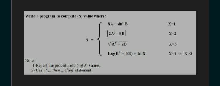 Write a program to compute (S) value where:
SA + sin? B
X-1
|242- 9B|
X-2
S =
VA? + 2B
X-3
log(B + 4B) + In X
X-1 or X-3
Note:
1-Repeat the procedureto 5 of X values.
2- Use if . then .elseif statement
