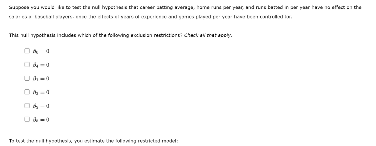Suppose you would like to test the null hypothesis that career batting average, home runs per year, and runs batted in per year have no effect on the
salaries of baseball players, once the effects of years of experience and games played per year have been controlled for.
This null hypothesis includes which of the following exclusion restrictions? Check all that apply.
O Bo = 0
O B4 = 0
B1 = 0
B3 = 0
B2 = 0
O B5 = 0
To test the null hypothesis, you estimate the following restricted model:
