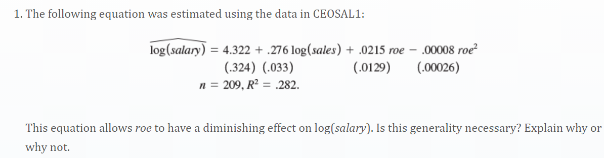 1. The following equation was estimated using the data in CEOSAL1:
log(salary) = 4.322 + .276 log(sales) + .0215 roe – 00008 roe?
(.00026)
(.324) (.033)
n = 209, R? = .282.
(.0129)
This equation allows roe to have a diminishing effect on log(salary). Is this generality necessary? Explain why or
why not.
