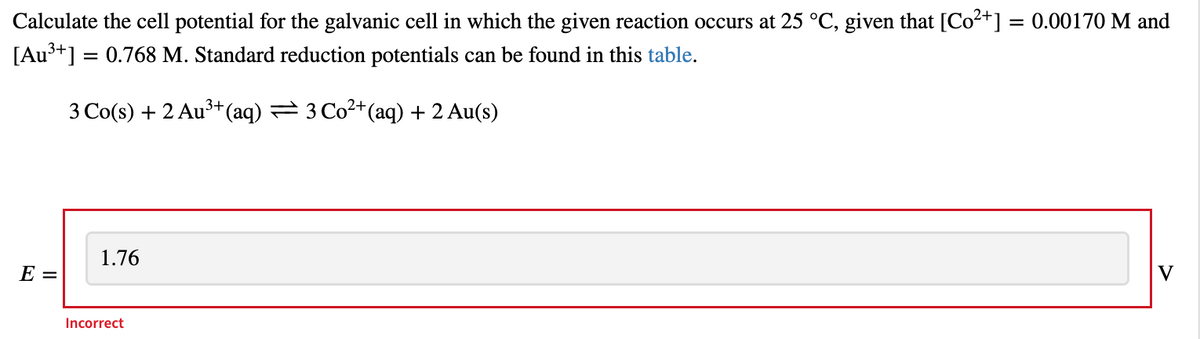 Calculate the cell potential for the galvanic cell in which the given reaction occurs at 25 °C, given that [Co²+] = 0.00170 M and
[Au³+] = 0.768 M. Standard reduction potentials can be found in this table.
3 Co(s) + 2 Au3+(aq) = 3Co2+(aq) +2 Au(s)
1.76
V
E =
Incorrect