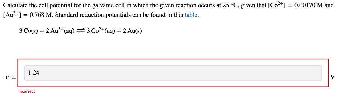Calculate the cell potential for the galvanic cell in which the given reaction occurs at 25 °C, given that [Co²+] = 0.00170 M and
[Au³+] = 0.768 M. Standard reduction potentials can be found in this table.
3 Co(s) + 2 Au3+(aq) → 3Co2+(aq) +2 Au(s)
1.24
V
E =
Incorrect