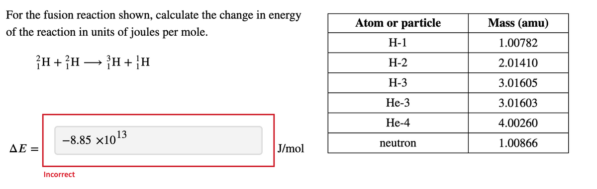 For the fusion reaction shown, calculate the change in energy
of the reaction in units of joules per mole.
?H + ²H → ³H + ¦H
-8.85 ×10¹3
J/mol
AE=
Incorrect
Atom or particle
H-1
H-2
H-3
He-3
He-4
neutron
Mass (amu)
1.00782
2.01410
3.01605
3.01603
4.00260
1.00866