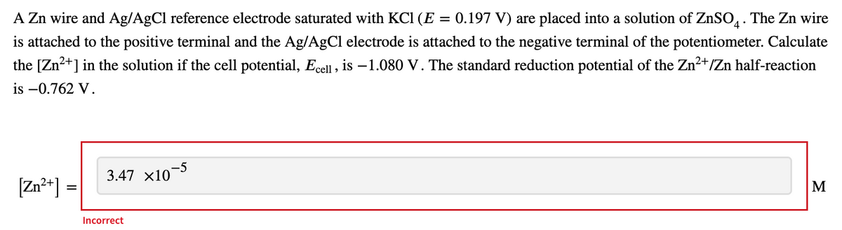 A Zn wire and Ag/AgCl reference electrode saturated with KCl (E : 0.197 V) are placed into a solution of ZnSO4. The Zn wire
is attached to the positive terminal and the Ag/AgCl electrode is attached to the negative terminal of the potentiometer. Calculate
the [Zn²+] in the solution if the cell potential, Ecell, is -1.080 V. The standard reduction potential of the Zn²+/Zn half-reaction
is -0.762 V.
3.47 x10-5
Zn²+] =
M
Incorrect