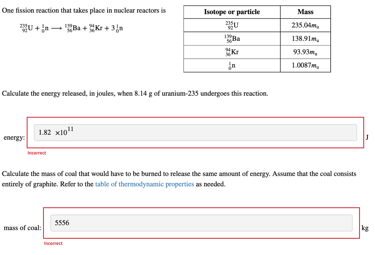 One fission reaction that takes place in nuclear reactors is
Isotope or particle
Mass
235U + n
132Ba + Kr + 3 n
235U
235.04mu
92
56
36
139 Ba
138.91mu
56
94
36 Kr
93.93mu
In
1.0087mu
Calculate the energy released, in joules, when 8.14 g of uranium-235 undergoes this reaction.
1.82 ×10¹1
energy:
J
Incorrect
Calculate the mass of coal that would have to be burned to release the same amount of energy. Assume that the coal consists
entirely of graphite. Refer to the table of thermodynamic properties as needed.
5556
mass of coal:
kg
Incorrect
