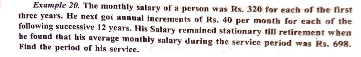 Example 20. The monthly salary of a person was Rs. 320 for each of the first
three years. He next goi annual increments of Rs. 40 per month for each of the
following successive 12 years. His Salary remained stationary till retirement when
he found that his average monthly salary during the service period was Rs. 698.
Find the period of his service.
