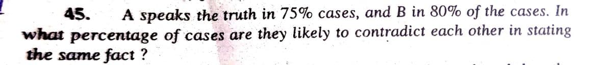 45. A speaks the truth in 75% cases, and B in 80% of the cases. In
what percentage of cases are they likely to contradict each other in stating
the same fact ?