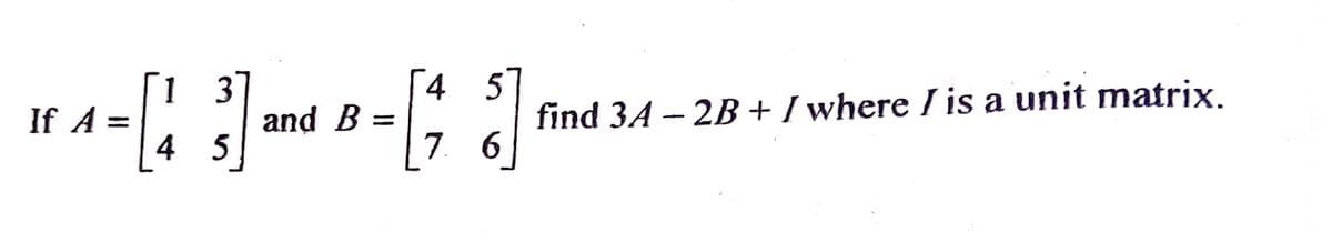 If A =
[43
and B =
4 5
[1]
7. 6
find 3A-2B+ / where I is a unit matrix.