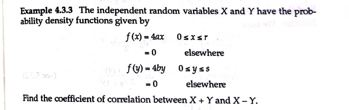 Example 4.3.3 The independent random variables X and Y have the prob-
ability density functions given by
f (x) = 4ax
0sisr
elsewhere
( Osyss
f (y) = 4by
0 =
Find the coefficient of correlation between X + Y and X-Y.
elsewhere
