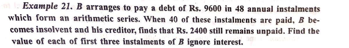 Example 21. B arranges to pay a debt of Rs. 9600 in 48 annual instalments
which form an arithmetic series. When 40 of these instalments are paid, B be-
comes insolvent and his creditor, finds that Rs. 2400 still remains unpaid. Find the
value of each of first three instalments of B ignore interest.
