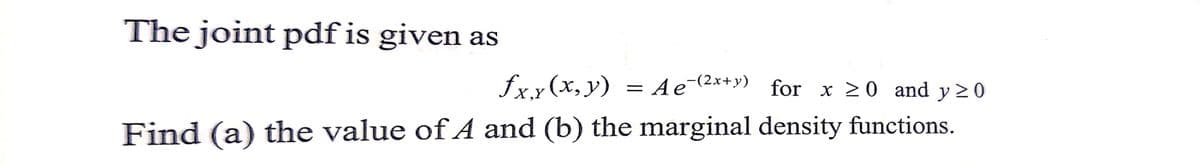 The joint pdf is given as
£x.x(x,y) = Ae¯(²x+y)
Ae¯(²x+y) for x ≥0 and y ≥ 0
Find (a) the value of A and (b) the marginal density functions.