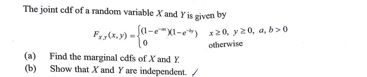 The joint cdf of a random variable X and Y is given by
-ax
Fxy(x, y) =
{}
¹)(1-e²b)
X,Y
0
(a)
Find the marginal cdfs of X and Y.
(b)
Show that X and Y are independent. /
=
x≥0, y ≥0, a, b>0
otherwise