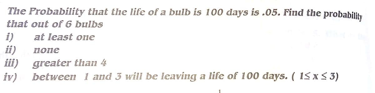 The Probability that the life of a bulb is 100 days is .05. Find the probability
that out of 6 bulbs
i)
ii)
at least one
none
iii) greater than 4
between 1 and 3 will be leaving a life of 100 days. ( 15 x 5 3)
iv)
