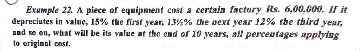 Example 22. A piece of equipment cost a certain factory Rs. 6,00,000. If it
depreciates in value, 15% the first year; 13½% the next year 12% the third
and so on, what will be its value at the end of 10 years, all percentages applying
to original cost.
year,
