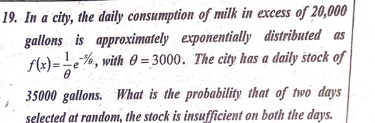 19. In a city, the daily consumption of milk in excess of 20,000
gallons is approximately exponentially distributed as
f(x)= -e%, with 0 = 3000. The city has a daily štock of
1
35000 gallons.
What is the probability that of two days
ns.
selected at random, the stock is insufficient on both the days.

