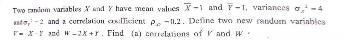 2
X
Two random variables X and Y have mean values X = 1 and Y=1, variances o² = 4
ando,² = 2 and a correlation coefficient p = 0.2. Define two new random variables
Pxx
V=-X-Y and W=2X+Y. Find (a) correlations of V and W-