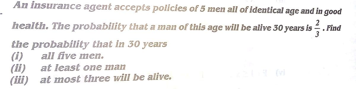 An insurance agent accepts policies of 5 men all of identical age and in good
health. The probability that a man of this age will be alive 30 years is
2
Find
3
-
the probability that in 30 years
(i)
(ii)
(iii) at most three will be alive.
all five men.
at least one man

