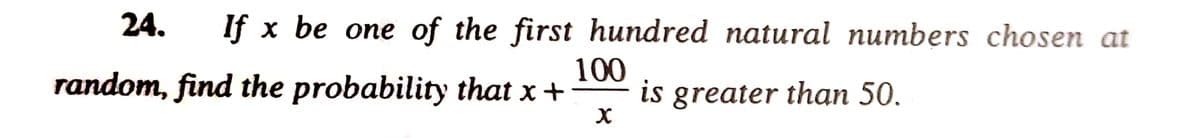 24. If x be one of the first hundred natural numbers chosen at
100
random, find the probability that x +
is greater than 50.
X