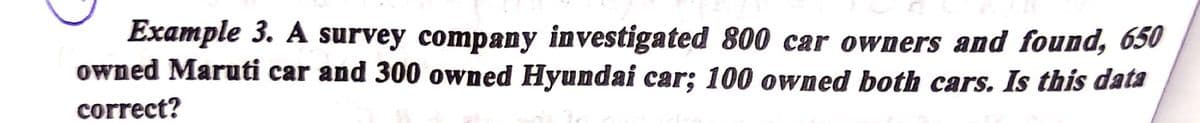 Example 3. A survey company investigated 800 car owners and found, 650
owned Maruti car and 300 owned Hyundai car; 100 owned both cars. Is this data
correct?
