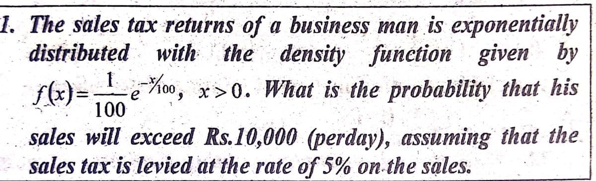 1. The sales tax returns of a business man is exponentially
distributed with the density function
given by
-1Koo,
f(x)=
100
x>0. What is the probability that his
sales will exceed Rs.10,000 (perday), assuming that the
sales tax is levied at the rate of 5% on the sales.
