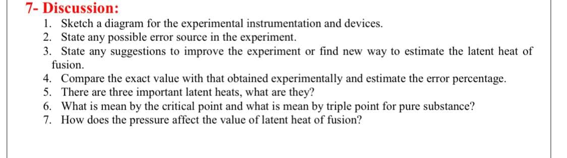 7- Discussion:
1. Sketch a diagram for the experimental instrumentation and devices.
2. State any possible error source in the experiment.
3. State any suggestions to improve the experiment or find new way to estimate the latent heat of
fusion.
4. Compare the exact value with that obtained experimentally and estimate the error percentage.
5. There are three important latent heats, what are they?
6. What is mean by the critical point and what is mean by triple point for pure substance?
7. How does the pressure affect the value of latent heat of fusion?
