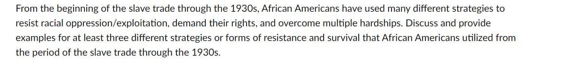 From the beginning of the slave trade through the 1930s, African Americans have used many different strategies to
resist racial oppression/exploitation, demand their rights, and overcome multiple hardships. Discuss and provide
examples for at least three different strategies or forms of resistance and survival that African Americans utilized from
the period of the slave trade through the 1930s.