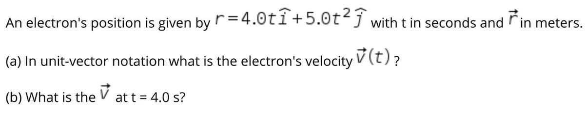 An electron's position is given by r=4.0ti+5.0tj with t in seconds and rin meters.
(a) In unit-vector notation what is the electron's velocity V (t)?
7(t)?
(b) What is the
at t = 4.0 s?
