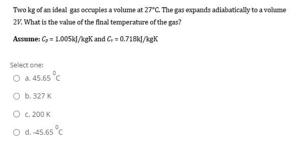 Two kg of an ideal gas occupies a volume at 27°C. The gas expands adiabatically to a volume
2V. What is the value of the final temperature of the gas?
Assume: C, = 1.005kJ/kgK and C, = 0.718kJ/kgK
Select one:
O a. 45.65 °C
O b. 327 K
O c. 200 K
O d. -45.65 °C
