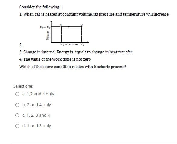 Consider the following :
1. When gas is heated at constant volume, its pressure and temperature will increase.
2.
Volume
3. Change in internal Energy is equals to change in heat transfer
4. The value of the work done is not zero
Which of the above condition relates with isochoric process?
Select one:
O a. 1,2 and 4 only
O b. 2 and 4 only
O . 1, 2, 3 and 4
O d. 1 and 3 only
