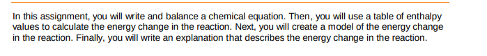 In this assignment, you will write and balance a chemical equation. Then, you will use a table of enthalpy
values to calculate the energy change in the reaction. Next, you will create a model of the energy change
in the reaction. Finally, you will write an explanation that describes the energy change in the reaction.